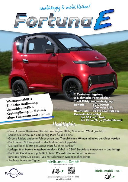 Elektromobilität entdecken
So Praktisch für die alltäglichen Erledigungen und Ausfahrten

Noch schnell ein Brot und Milch aus dem Laden im Dorfzentrum holen oder in die Apotheke im Nachbarsdorf die dringend benötigten Medikamente besorgen. In der Stadt zu Freunden fahren oder zu einem gemütlichen Verweilen am See aufbrechen: Mit dem Fortuna E sind all die täglichen Wege, die zurückgelegt werden müssen kein Problem mehr!
Ganz im Gegenteil:
Geschützt vor der Witterung, wird jedes Komissiönle zum Vergnügen – sicher und extrem wendig ist jede noch so kleine Parklücke ein Kinderspiel mit dem 
Fortuna E!
Kommen auch Sie in den Genuss dieser Unabhängigkeit und mobilen Freiheit und vereinbaren Sie Ihre Probefahrt mit mir! 
www.bleib-mobil.ch
Tel.: 079 294 32 81